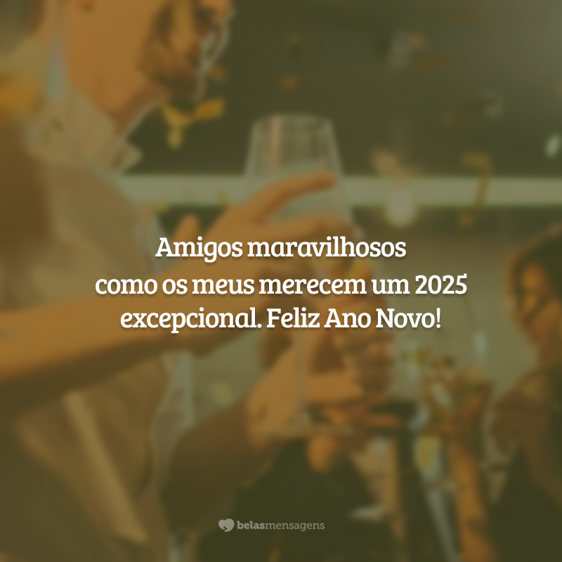 Amigos maravilhosos como os meus merecem um 2025 excepcional. Feliz Ano Novo!