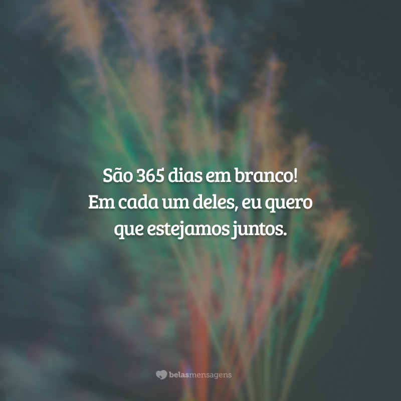 São 365 dias em branco! Em cada um deles, eu quero que estejamos juntos.