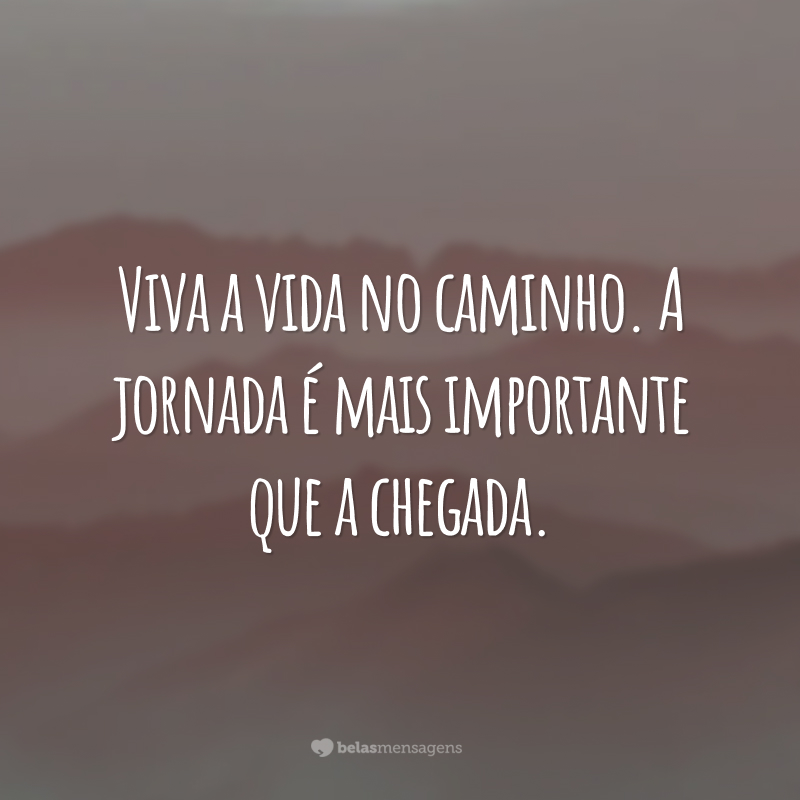 Viva a vida no caminho. A jornada é mais importante que a chegada.