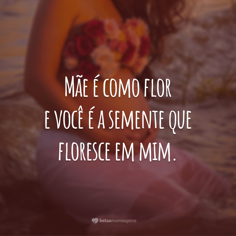 Mãe é como flor e você é a semente que floresce em mim.