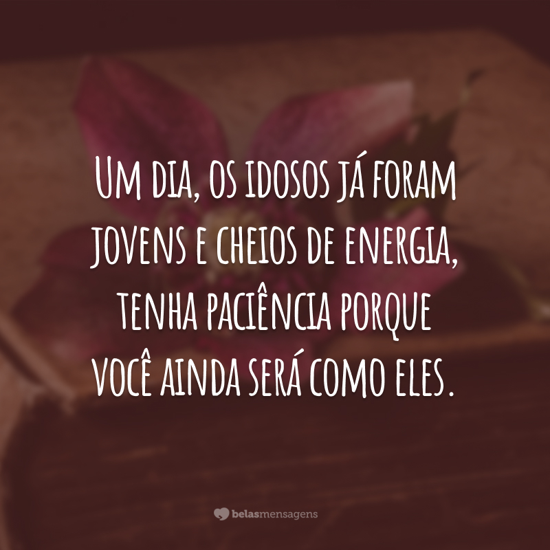 Um dia, os idosos já foram jovens e cheios de energia, tenha paciência porque você ainda será como eles.