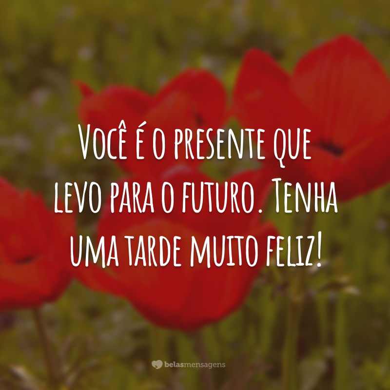 Você é o presente que levo para o futuro. Tenha uma tarde muito feliz!