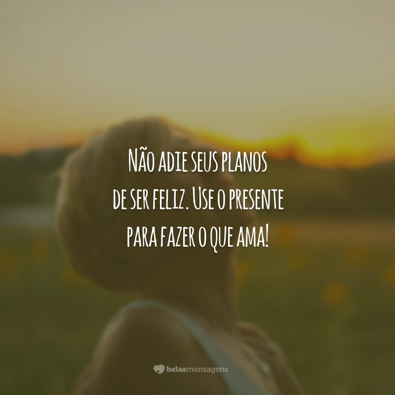 Não adie seus planos de ser feliz. Use o presente para fazer o que ama!