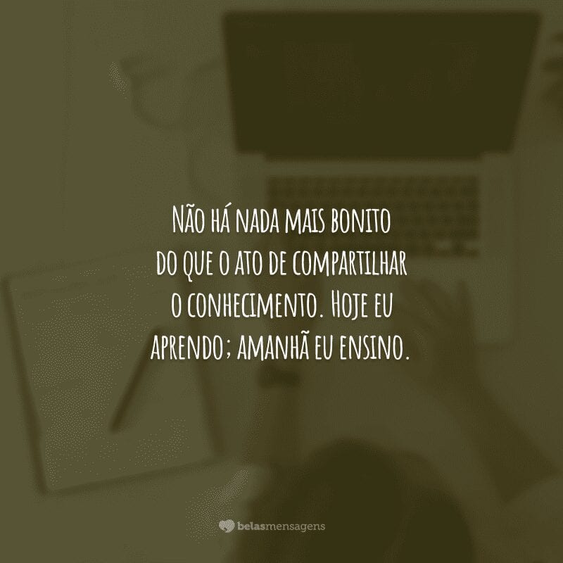 Não há nada mais bonito do que o ato de compartilhar o conhecimento. Hoje eu aprendo; amanhã eu ensino.