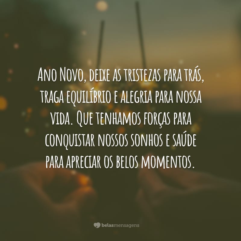 Ano Novo, deixe as tristezas para trás, traga equilíbrio e alegria para nossa vida. Que tenhamos forças para conquistar nossos sonhos e saúde para apreciar os belos momentos.