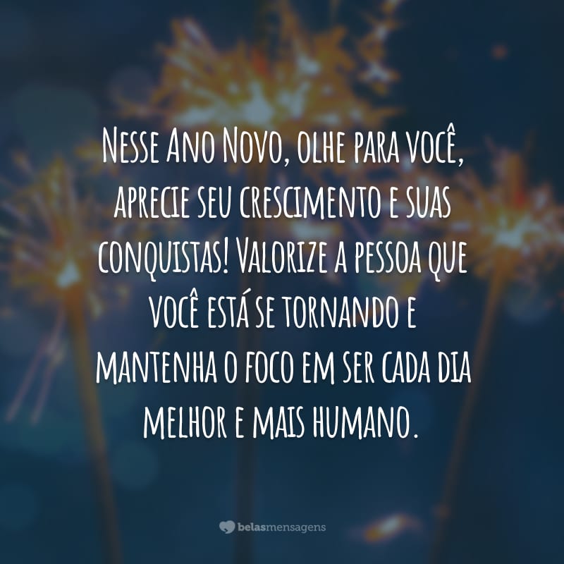 Nesse Ano Novo, olhe para você, aprecie seu crescimento e suas conquistas! Valorize a pessoa que você está se tornando e mantenha o foco em ser cada dia melhor e mais humano.