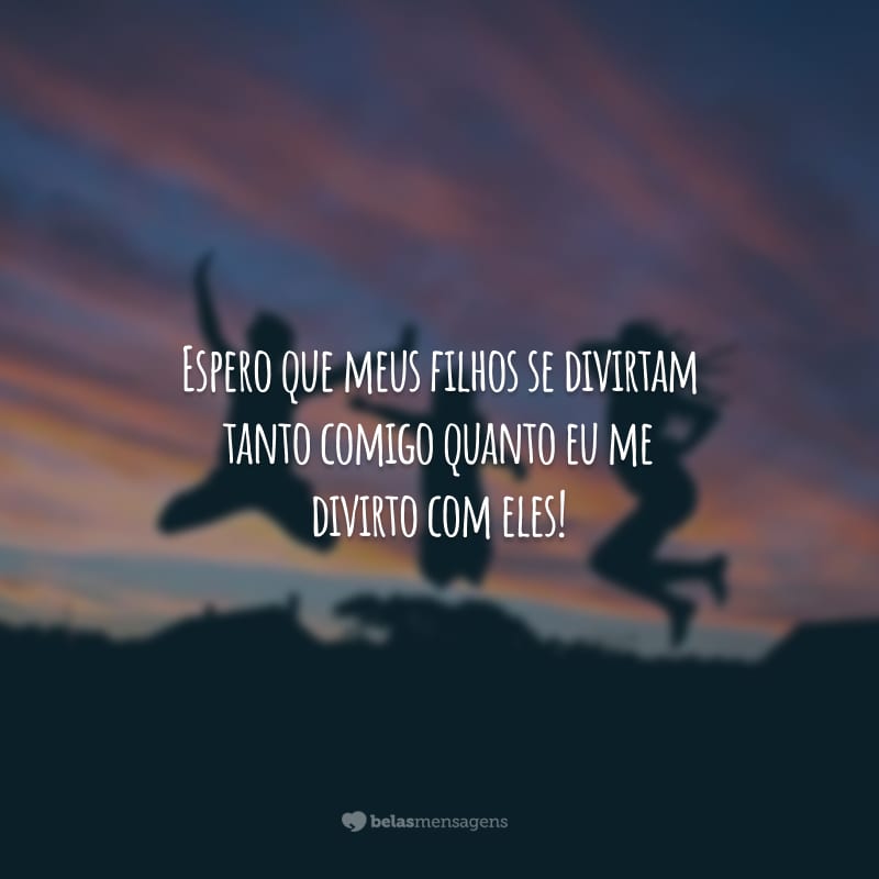 Espero que meus filhos se divirtam tanto comigo quanto eu me divirto com eles!