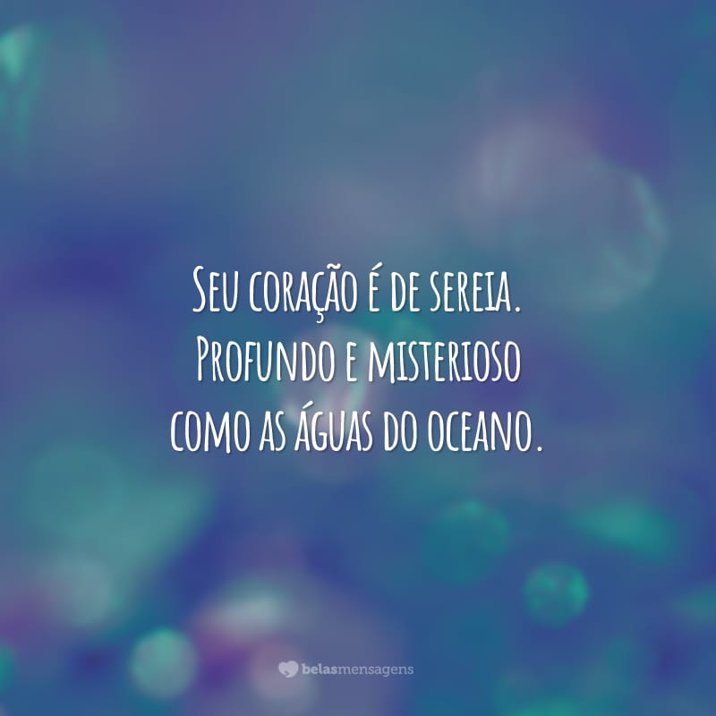 Seu coração é de sereia. Profundo e misterioso como as águas do oceano.