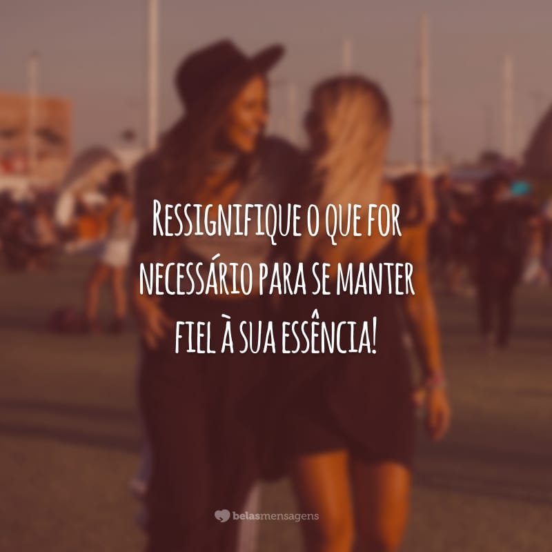 Ressignifique o que for necessário para se manter fiel à sua essência!