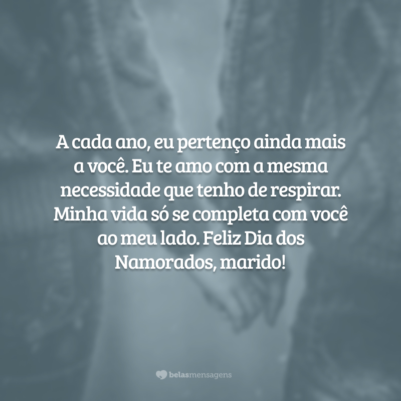 A cada ano, eu pertenço ainda mais a você. Eu te amo com a mesma necessidade que tenho de respirar. Minha vida só se completa com você ao meu lado. Feliz Dia dos Namorados, marido!