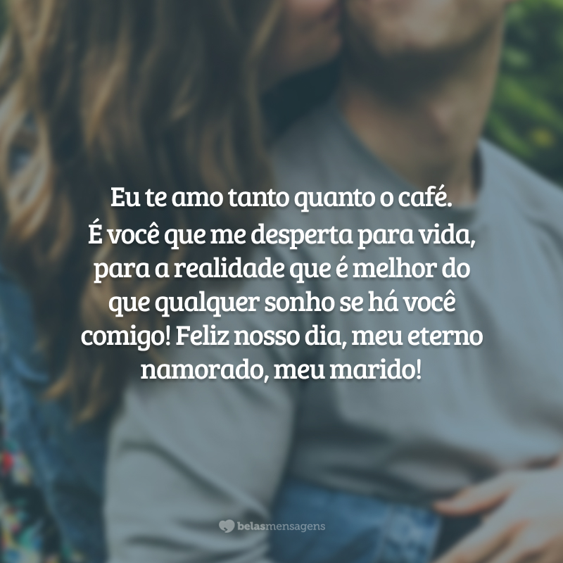 Eu te amo tanto quanto o café. É você que me desperta para vida, para a realidade que é melhor do que qualquer sonho se há você comigo! Feliz nosso dia, meu eterno namorado, meu marido!