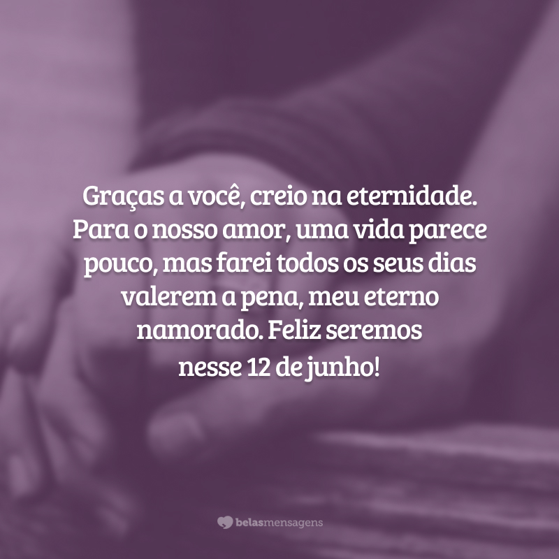 Graças a você, creio na eternidade. Para o nosso amor, uma vida parece pouco, mas farei todos os seus dias valerem a pena, meu eterno namorado. Feliz seremos nesse 12 de junho!