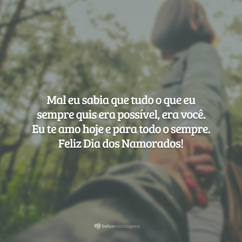 Mal eu sabia que tudo o que eu sempre quis era possível, era você. Eu te amo hoje e para todo o sempre. Feliz Dia dos Namorados!