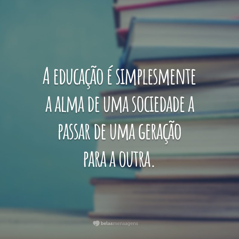 A educação é simplesmente a alma de uma sociedade a passar de uma geração para a outra.