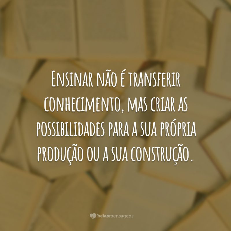 Ensinar não é transferir conhecimento, mas criar as possibilidades para a sua própria produção ou a sua construção.