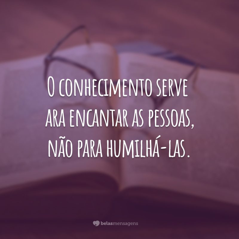 O conhecimento serve para encantar as pessoas, não para humilhá-las.