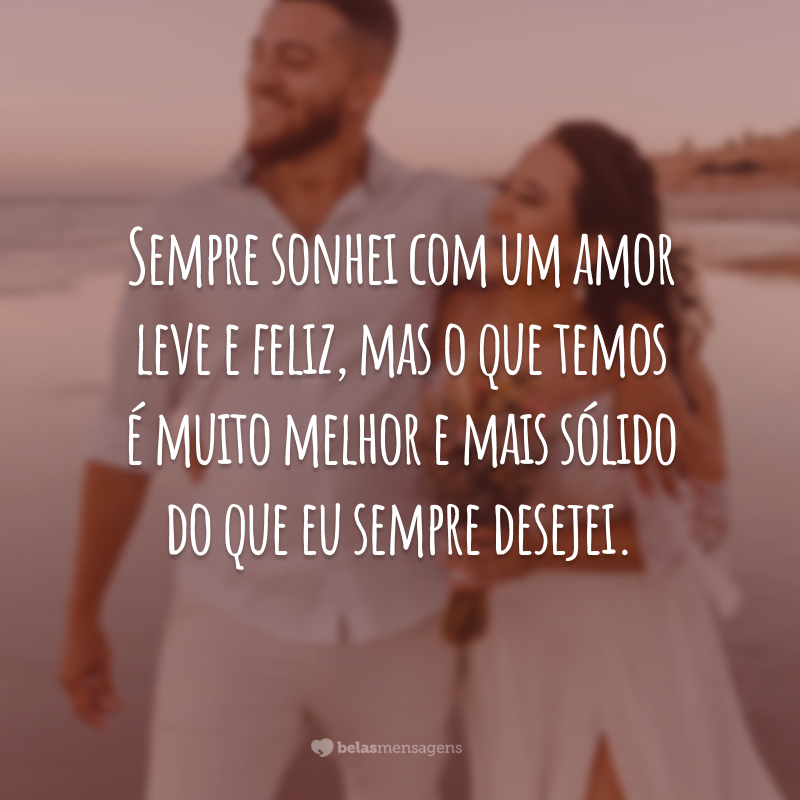 Sempre sonhei com um amor leve e feliz, mas o que temos é muito melhor e mais sólido do que eu sempre desejei.