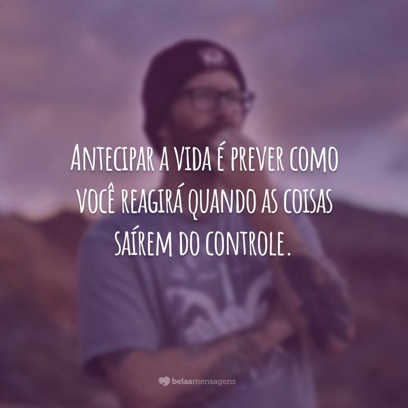 Antecipar a vida é prever como você reagirá quando as coisas saírem do controle.