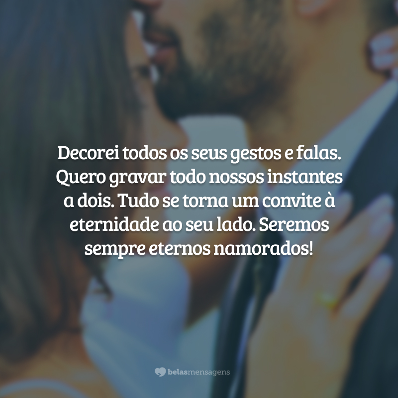 Decorei todos os seus gestos e falas. Quero gravar todo nossos instantes a dois. Tudo se torna um convite à eternidade ao seu lado. Seremos sempre eternos namorados!