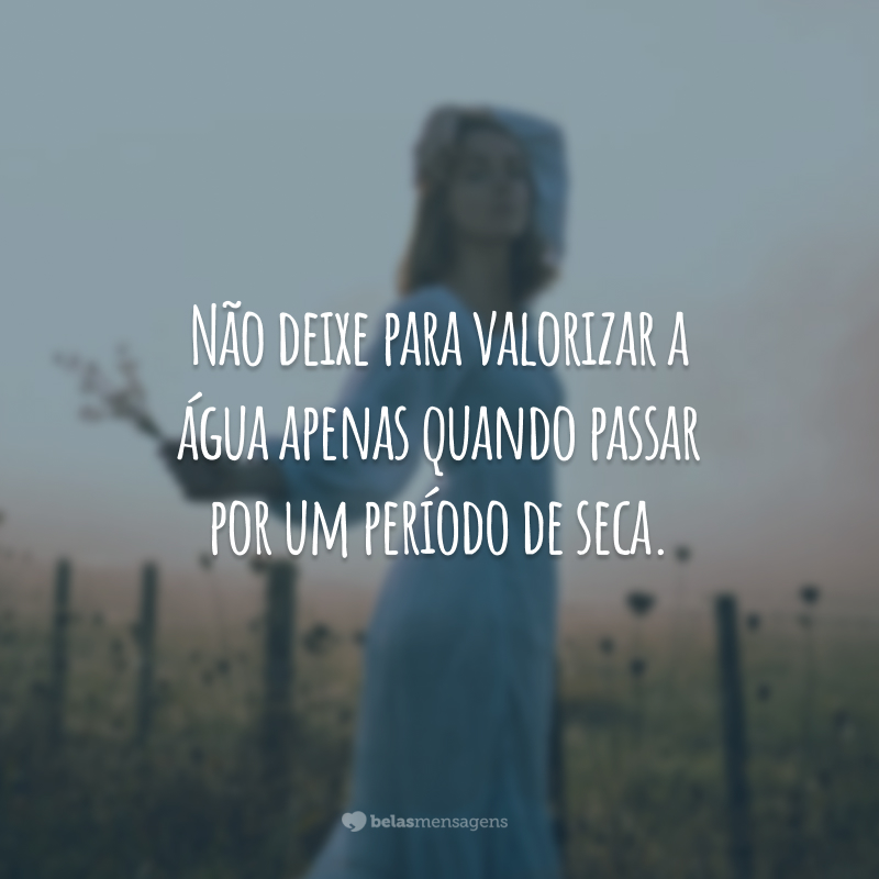 Não deixe para valorizar a água apenas quando passar por um período de seca.