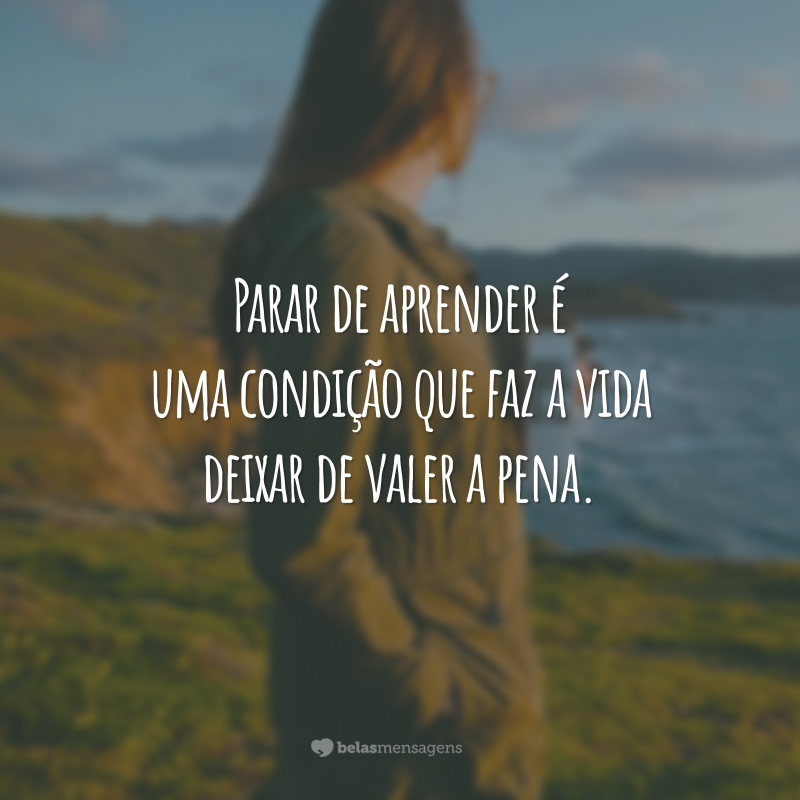 Parar de aprender é uma condição que faz a vida deixar de valer a pena.