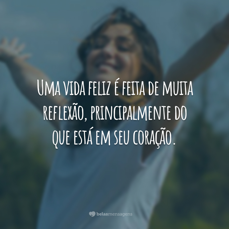 Uma vida feliz é feita de muita reflexão, principalmente do que está em seu coração.