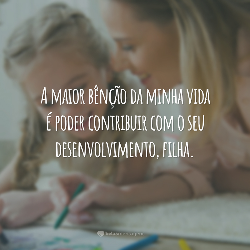 A maior bênção da minha vida é poder contribuir com o seu desenvolvimento, filha.