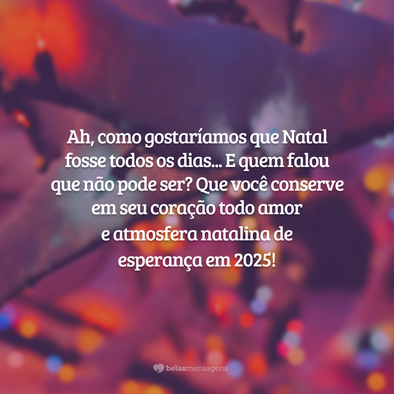 Ah, como gostaríamos que Natal fosse todos os dias... E quem falou que não pode ser? Que você conserve em seu coração todo amor e atmosfera natalina de esperança em 2025!