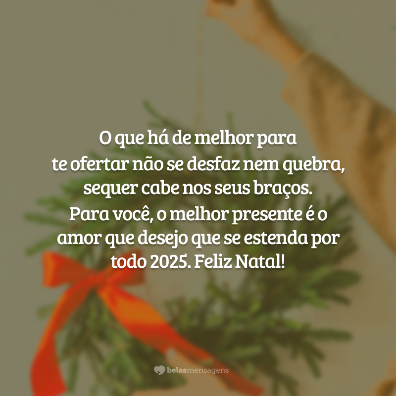 O que há de melhor para te ofertar não se desfaz nem quebra, sequer cabe nos seus braços. Para você, o melhor presente é o amor que desejo que se estenda por todo 2025. Feliz Natal!