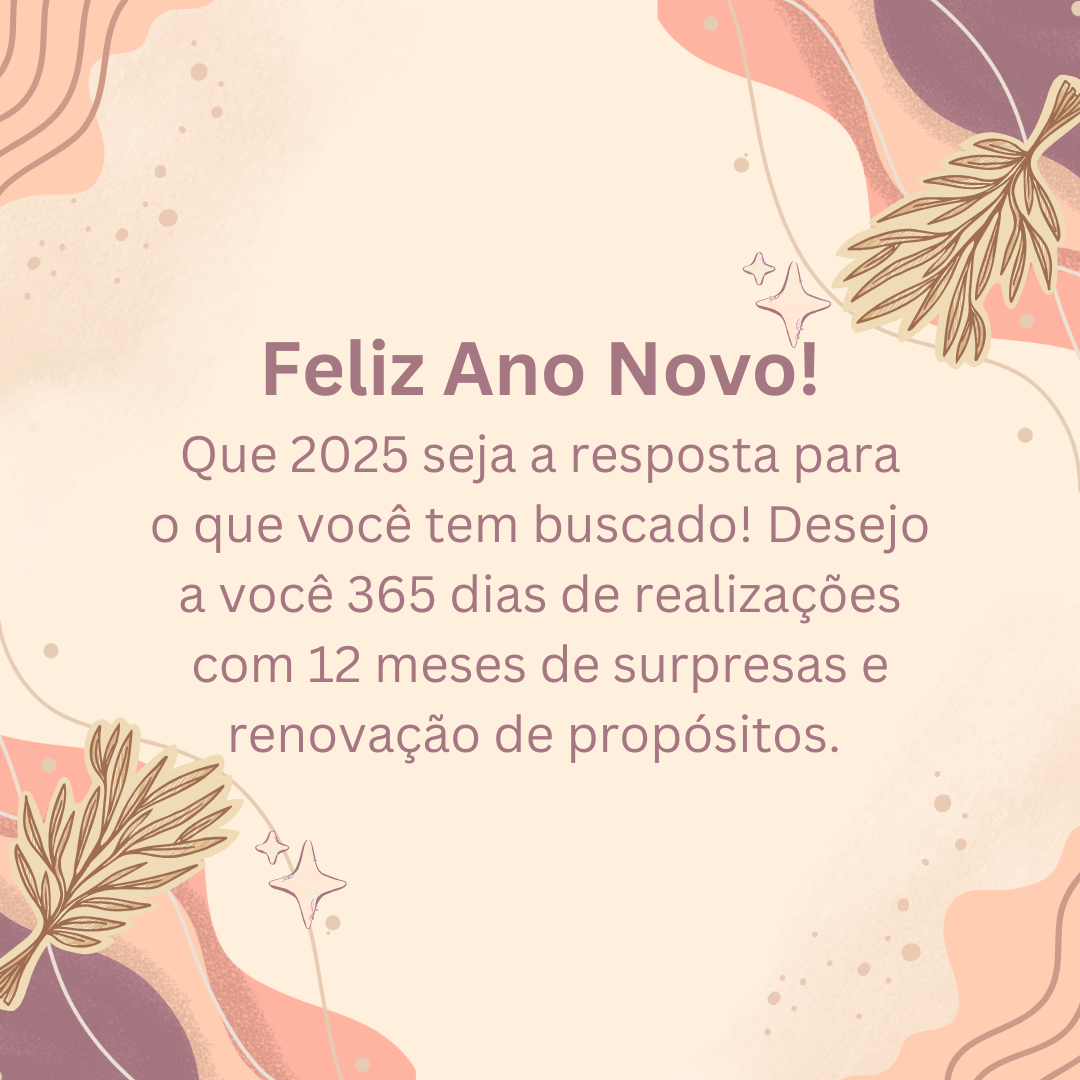 Feliz Ano Novo! Que 2025 seja a resposta para o que você tem buscado! Desejo a você 365 dias de realizações com 12 meses de surpresas e renovação de propósitos.