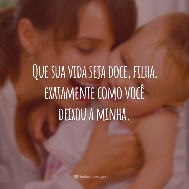 Que sua vida seja doce, filha, exatamente como você deixou a minha.